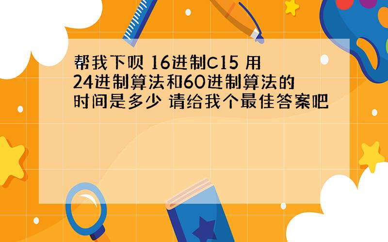 帮我下呗 16进制C15 用24进制算法和60进制算法的时间是多少 请给我个最佳答案吧