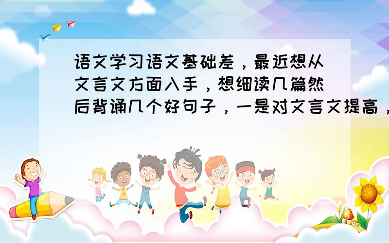 语文学习语文基础差，最近想从文言文方面入手，想细读几篇然后背诵几个好句子，一是对文言文提高，二是对作文也有帮助，字词方面