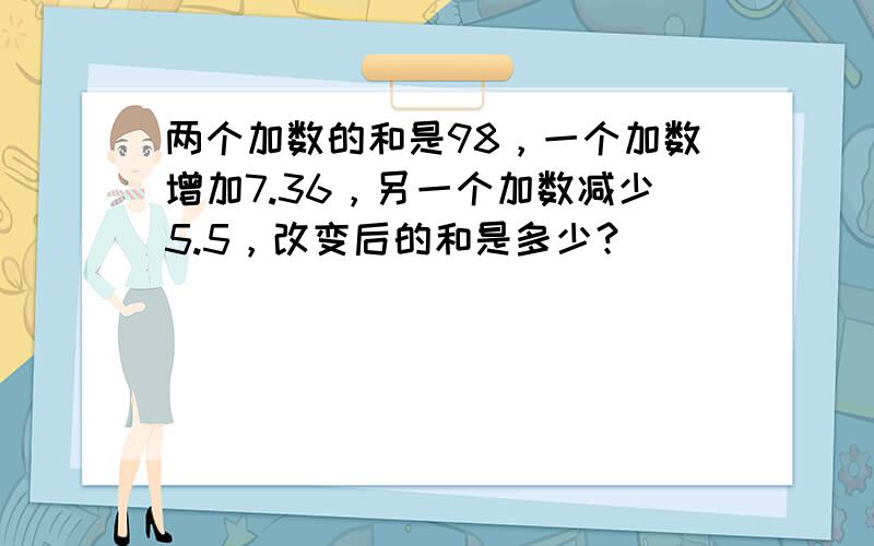 两个加数的和是98，一个加数增加7.36，另一个加数减少5.5，改变后的和是多少？