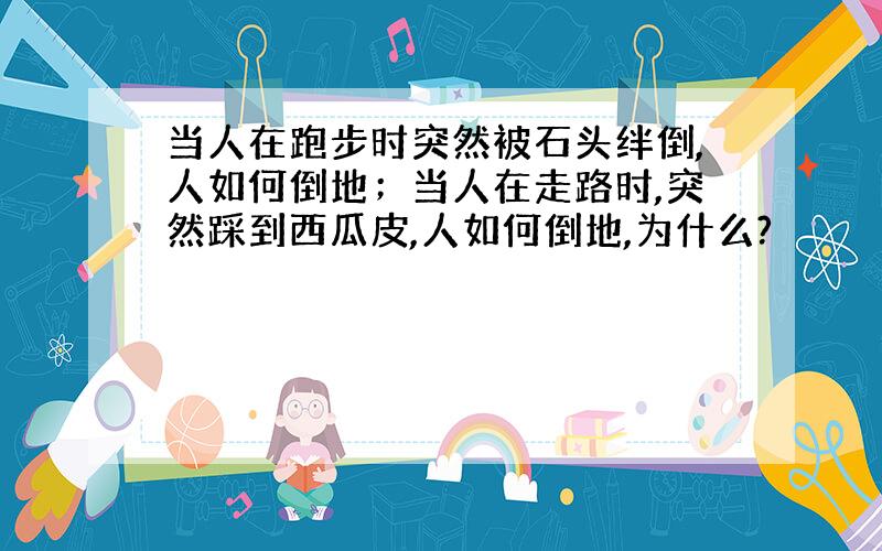 当人在跑步时突然被石头绊倒,人如何倒地；当人在走路时,突然踩到西瓜皮,人如何倒地,为什么?