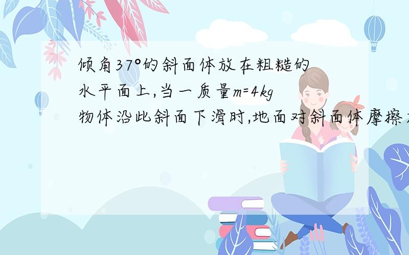 倾角37°的斜面体放在粗糙的水平面上,当一质量m=4kg物体沿此斜面下滑时,地面对斜面体摩擦力大小为8N.求