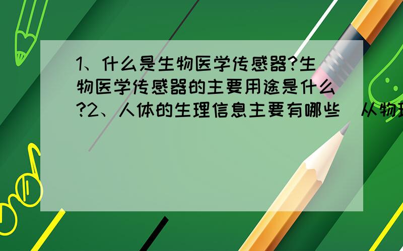 1、什么是生物医学传感器?生物医学传感器的主要用途是什么?2、人体的生理信息主要有哪些（从物理、化学