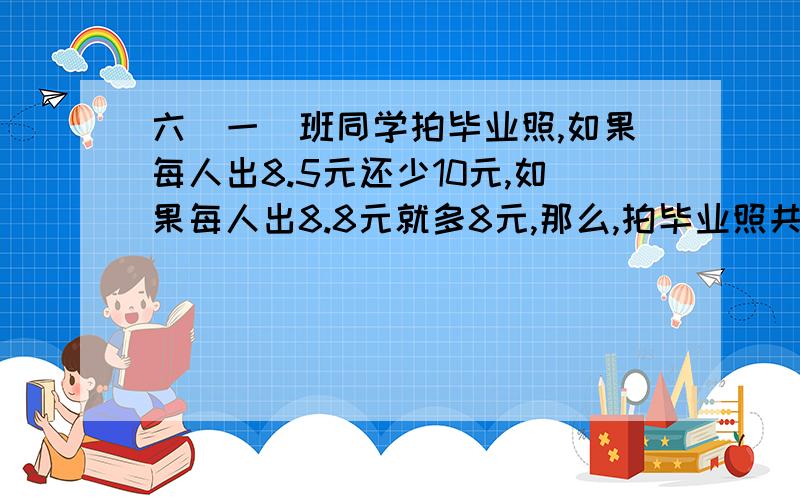 六(一)班同学拍毕业照,如果每人出8.5元还少10元,如果每人出8.8元就多8元,那么,拍毕业照共要（ ）钱?