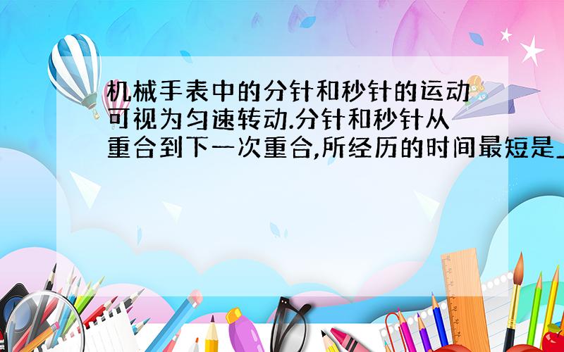 机械手表中的分针和秒针的运动可视为匀速转动.分针和秒针从重合到下一次重合,所经历的时间最短是______.两针上距转轴等