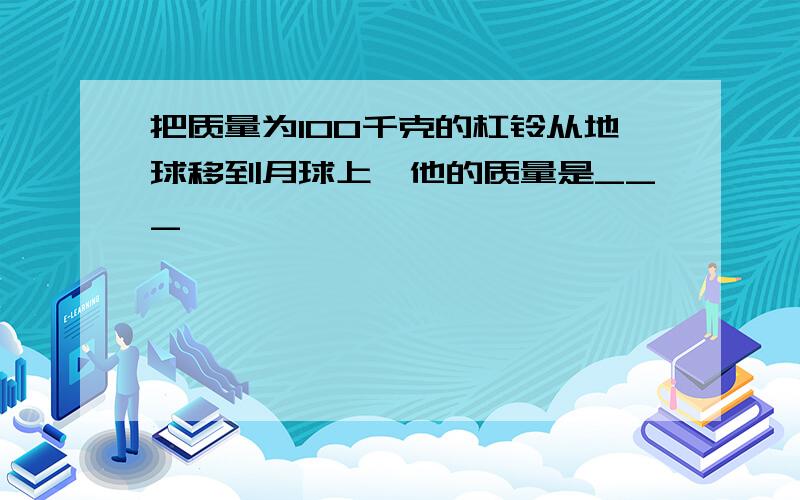 把质量为100千克的杠铃从地球移到月球上,他的质量是___