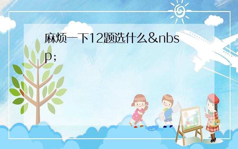 麻烦一下12题选什么 