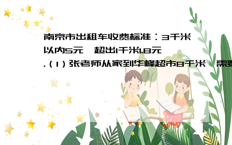 南京市出租车收费标准：3千米以内5元,超出1千米1.8元.（1）张老师从家到华峰超市8千米,需要多少元?