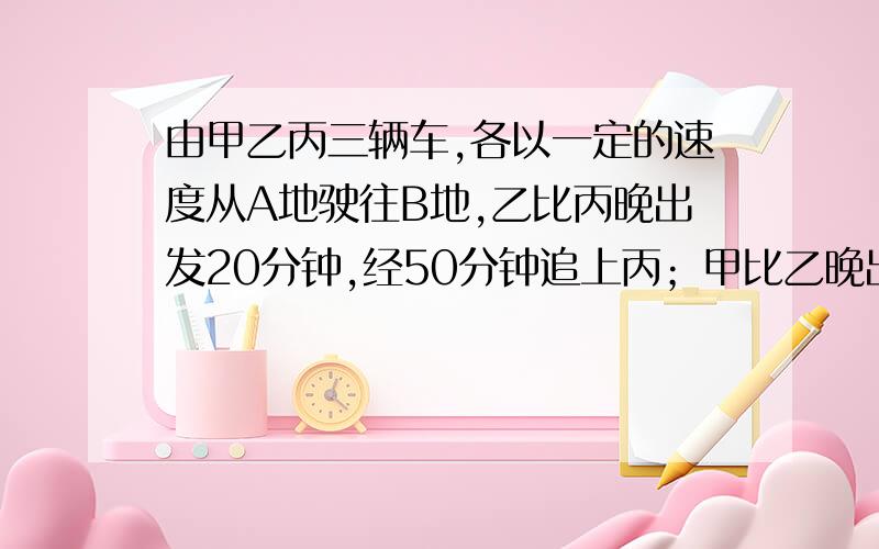 由甲乙丙三辆车,各以一定的速度从A地驶往B地,乙比丙晚出发20分钟,经50分钟追上丙；甲比乙晚出发30分钟,经70分钟追