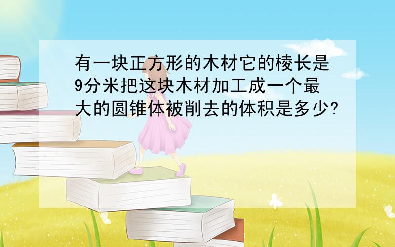 有一块正方形的木材它的棱长是9分米把这块木材加工成一个最大的圆锥体被削去的体积是多少?