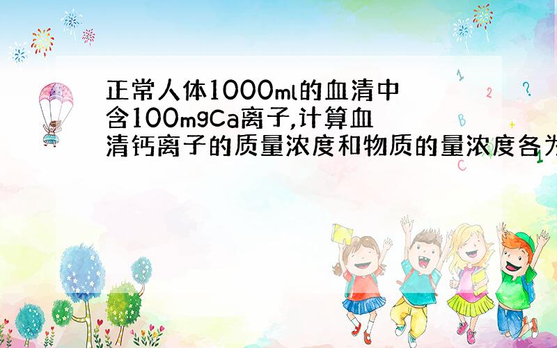 正常人体1000ml的血清中含100mgCa离子,计算血清钙离子的质量浓度和物质的量浓度各为多少