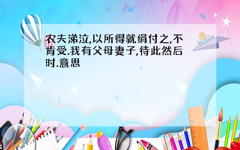 农夫涕泣,以所得就绢付之,不肯受.我有父母妻子,待此然后时.意思