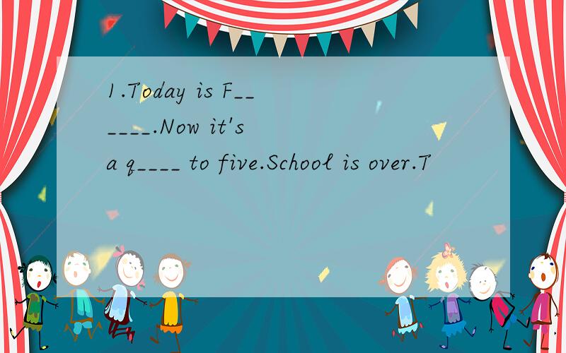 1.Today is F______.Now it's a q____ to five.School is over.T