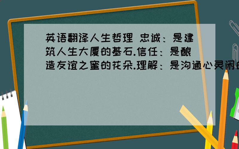 英语翻译人生哲理 忠诚：是建筑人生大厦的基石.信任：是酿造友谊之蜜的花朵.理解：是沟通心灵闲的桥梁.勤奋：是事业成功的忠