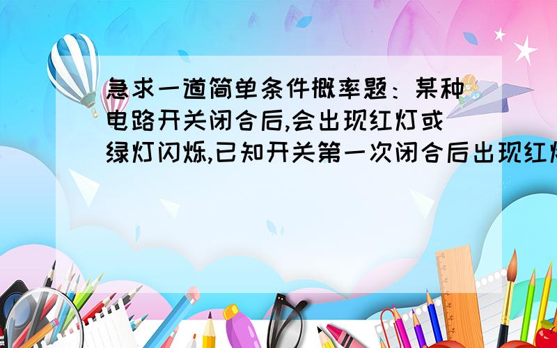 急求一道简单条件概率题：某种电路开关闭合后,会出现红灯或绿灯闪烁,已知开关第一次闭合后出现红灯的概率