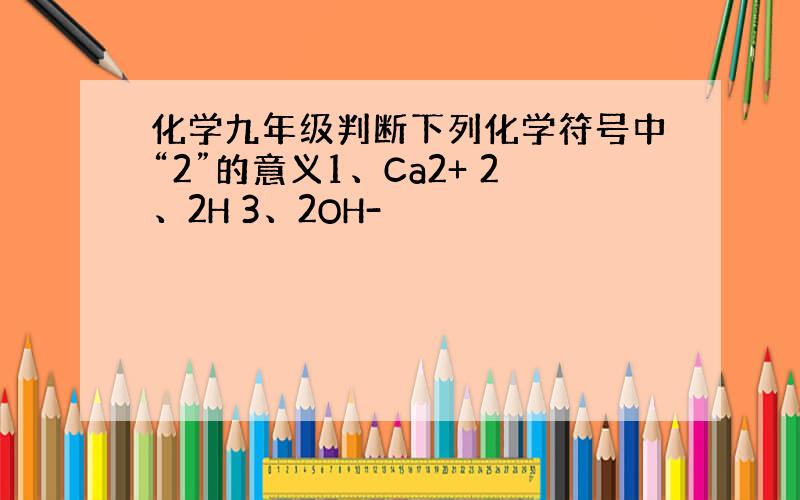 化学九年级判断下列化学符号中“2”的意义1、Ca2+ 2、2H 3、2OH-