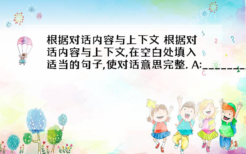 根据对话内容与上下文 根据对话内容与上下文,在空白处填入适当的句子,使对话意思完整. A:_______________