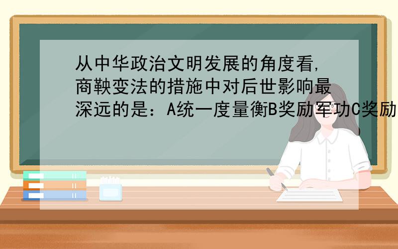 从中华政治文明发展的角度看,商鞅变法的措施中对后世影响最深远的是：A统一度量衡B奖励军功C奖励生产D推行县制