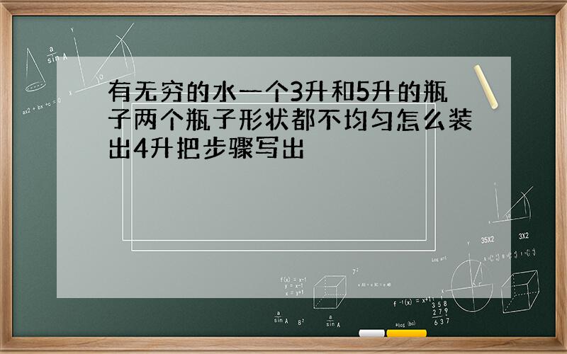 有无穷的水一个3升和5升的瓶子两个瓶子形状都不均匀怎么装出4升把步骤写出