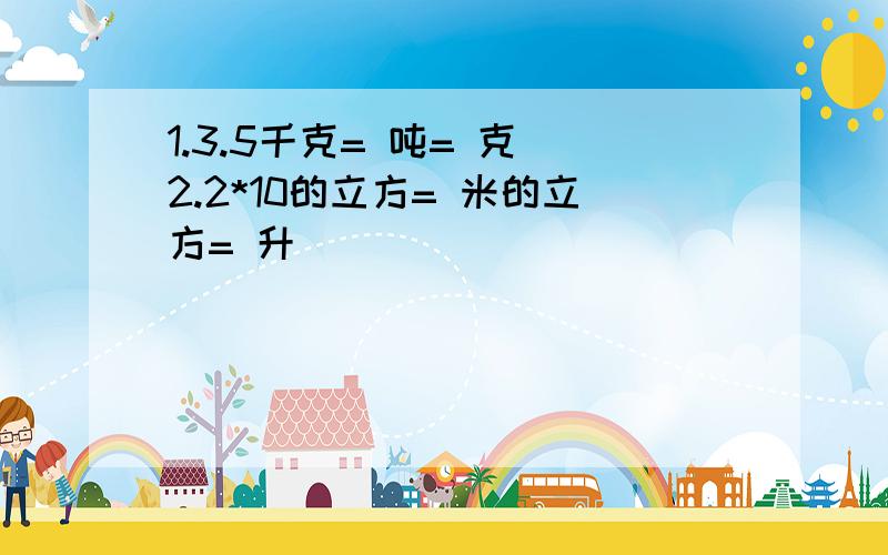 1.3.5千克= 吨= 克 2.2*10的立方= 米的立方= 升