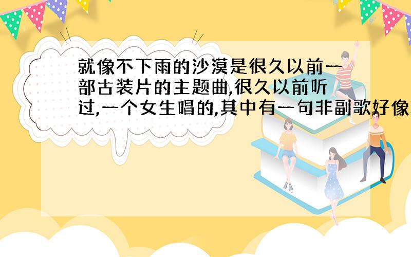 就像不下雨的沙漠是很久以前一部古装片的主题曲,很久以前听过,一个女生唱的,其中有一句非副歌好像就是 像不下雨的沙漠 这样