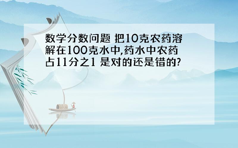 数学分数问题 把10克农药溶解在100克水中,药水中农药占11分之1 是对的还是错的?