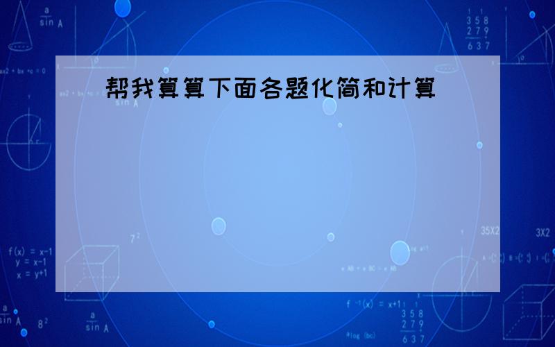 帮我算算下面各题化简和计算