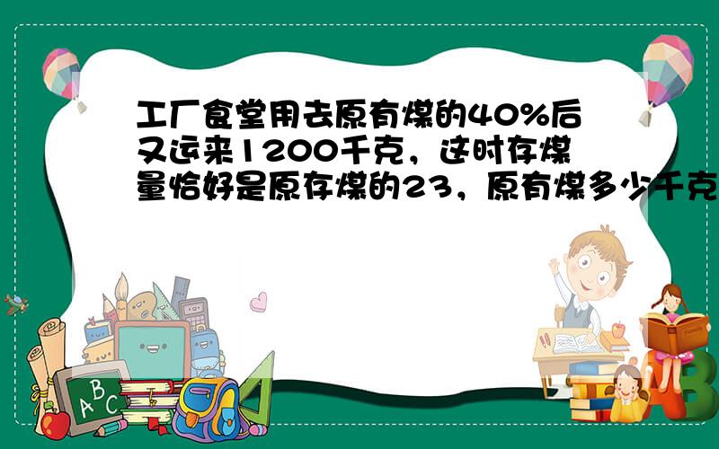 工厂食堂用去原有煤的40%后又运来1200千克，这时存煤量恰好是原存煤的23，原有煤多少千克？