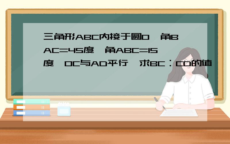 三角形ABC内接于圆O,角BAC=45度,角ABC=15度,OC与AD平行,求BC：CD的值