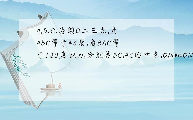 A,B.C.为圆O上三点,角ABC等于45度,角BAC等于120度,M,N,分别是BC,AC的中点,OM比ON等于多少?