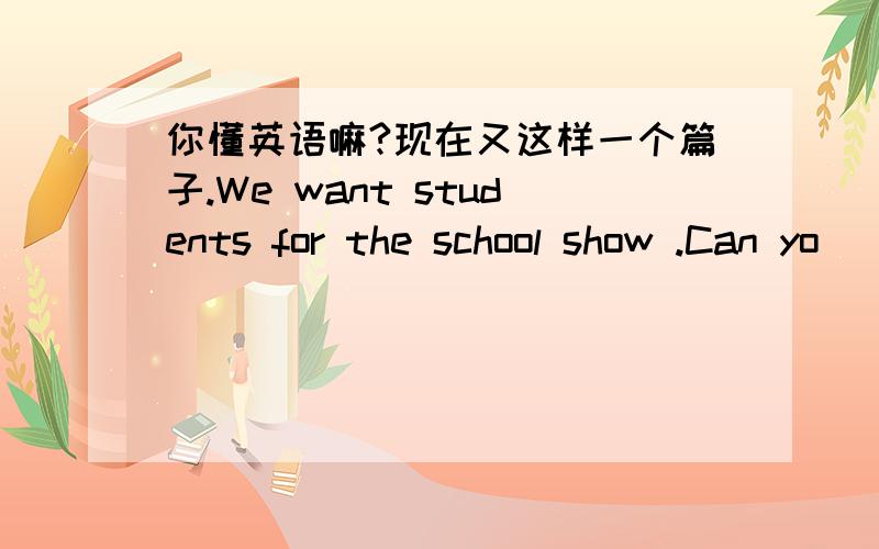 你懂英语嘛?现在又这样一个篇子.We want students for the school show .Can yo