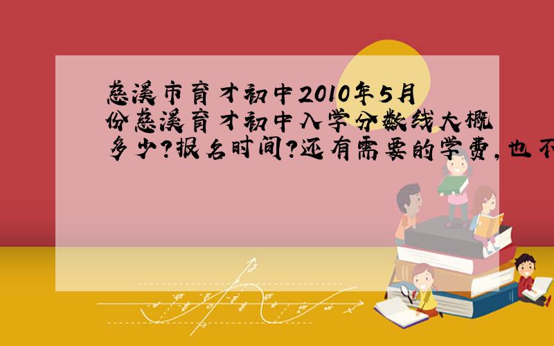 慈溪市育才初中2010年5月份慈溪育才初中入学分数线大概多少?报名时间?还有需要的学费,也不知道考不考得进呢,哎,只是担