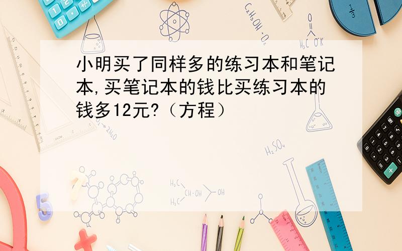 小明买了同样多的练习本和笔记本,买笔记本的钱比买练习本的钱多12元?（方程）