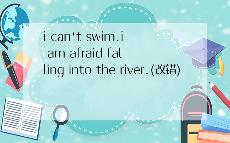 i can't swim.i am afraid falling into the river.(改错)