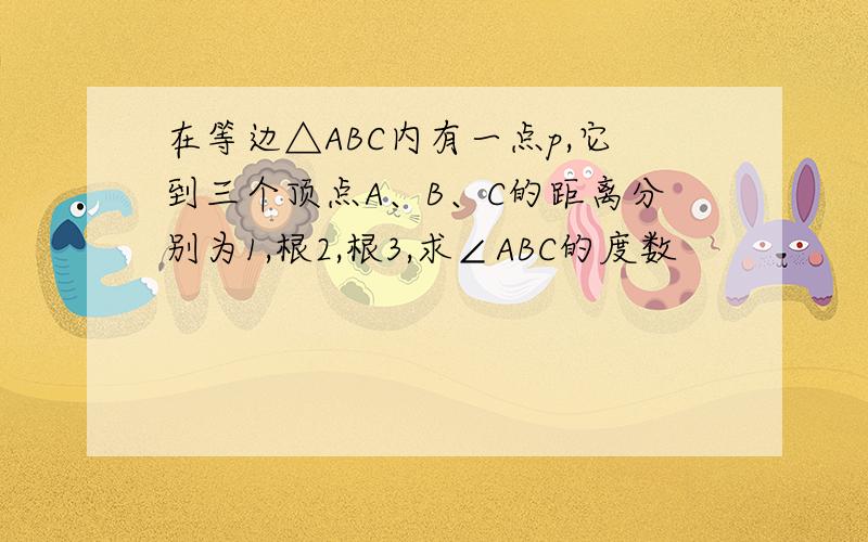 在等边△ABC内有一点p,它到三个顶点A、B、C的距离分别为1,根2,根3,求∠ABC的度数