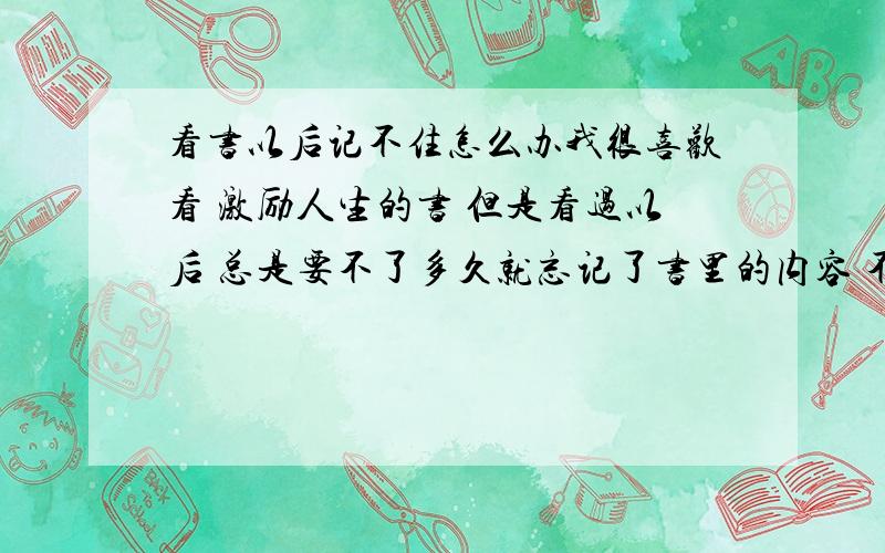 看书以后记不住怎么办我很喜欢看 激励人生的书 但是看过以后 总是要不了多久就忘记了书里的内容 不能 运用在生活中 请问怎