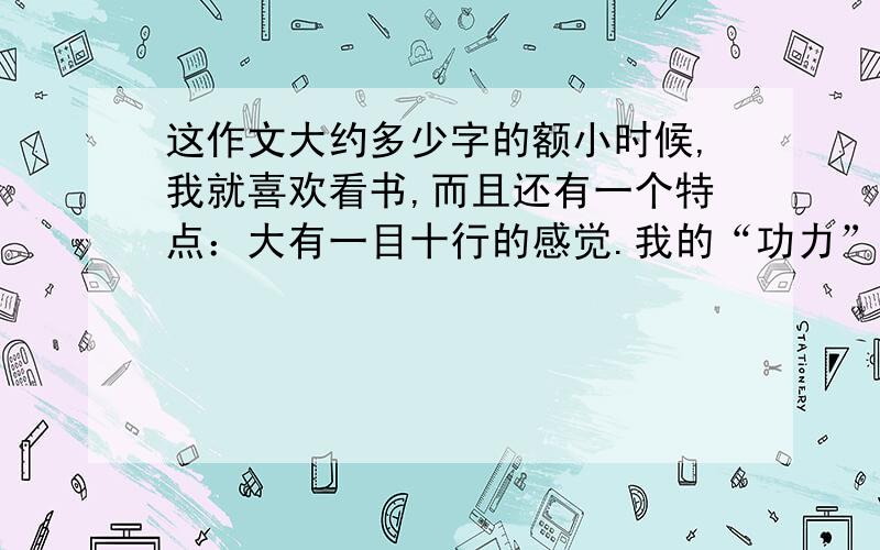 这作文大约多少字的额小时候,我就喜欢看书,而且还有一个特点：大有一目十行的感觉.我的“功力”日益加深.一部大块头的书,两