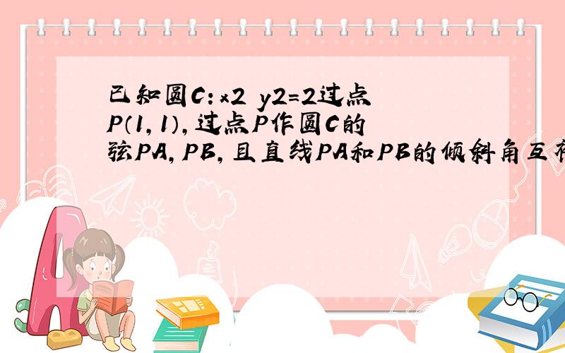 已知圆C：x2 y2=2过点P（1,1）,过点P作圆C的弦PA,PB,且直线PA和PB的倾斜角互补,O为原点坐标.判断直