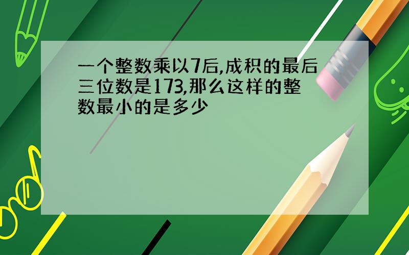 一个整数乘以7后,成积的最后三位数是173,那么这样的整数最小的是多少