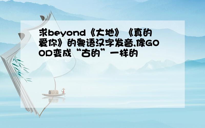 求beyond《大地》《真的爱你》的粤语汉字发音,像GOOD变成“古的”一样的