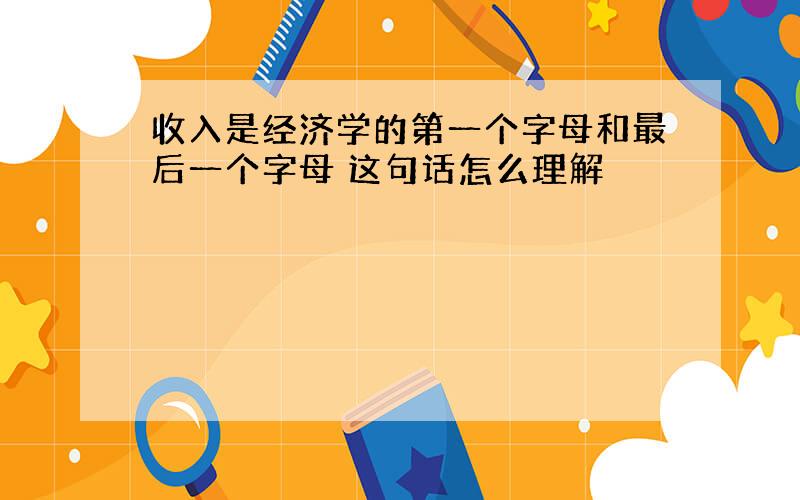 收入是经济学的第一个字母和最后一个字母 这句话怎么理解