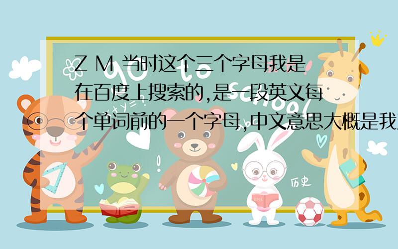 Z M 当时这个三个字母我是在百度上搜索的,是一段英文每个单词前的一个字母,中文意思大概是我对你的爱是火热的什么之类的话