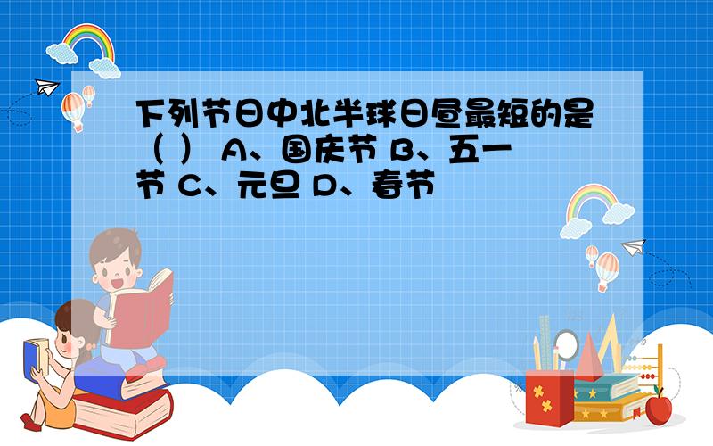 下列节日中北半球日昼最短的是（ ） A、国庆节 B、五一节 C、元旦 D、春节