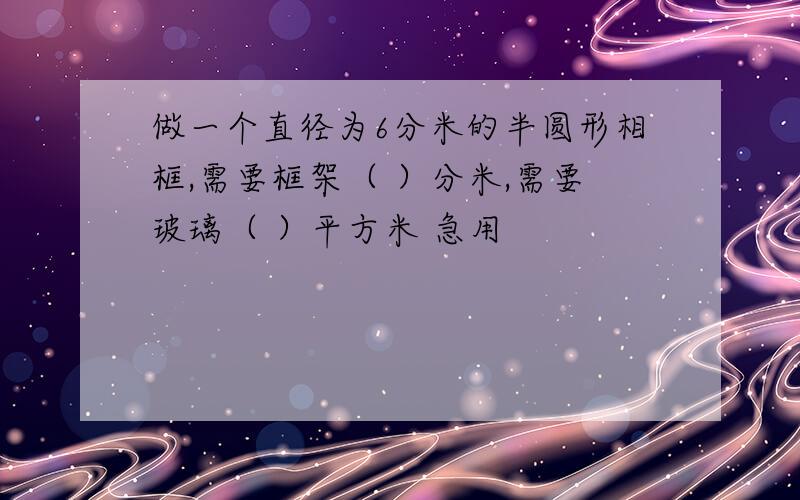 做一个直径为6分米的半圆形相框,需要框架（ ）分米,需要玻璃（ ）平方米 急用