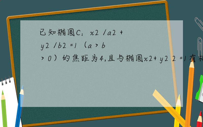 已知椭圆C：x2 /a2 + y2 /b2 =1（a＞b＞0）的焦距为4,且与椭圆x2+ y2 2 =1有相同的离心率