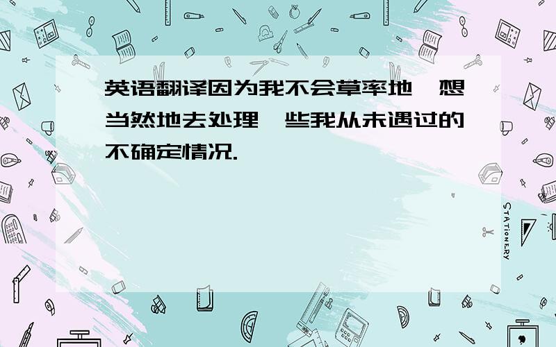 英语翻译因为我不会草率地,想当然地去处理一些我从未遇过的不确定情况.