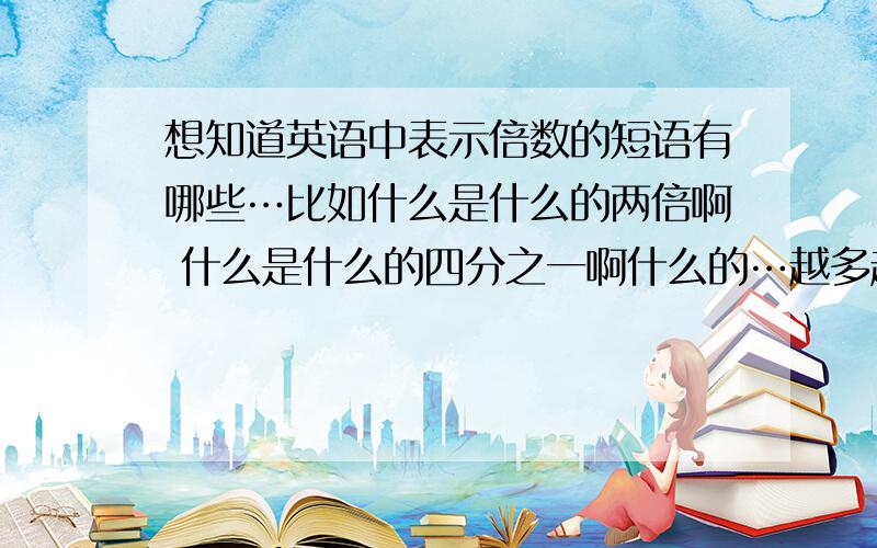 想知道英语中表示倍数的短语有哪些…比如什么是什么的两倍啊 什么是什么的四分之一啊什么的…越多越好哦～最好有例句