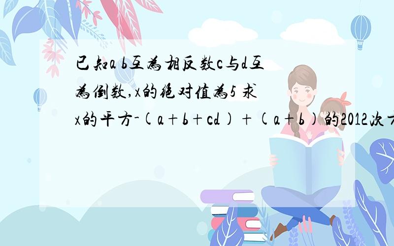 已知a b互为相反数c与d互为倒数,x的绝对值为5 求 x的平方-(a+b+cd)+(a+b)的2012次方+(-cd)