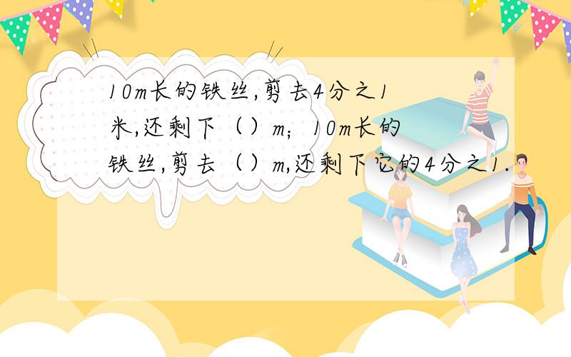 10m长的铁丝,剪去4分之1米,还剩下（）m；10m长的铁丝,剪去（）m,还剩下它的4分之1.