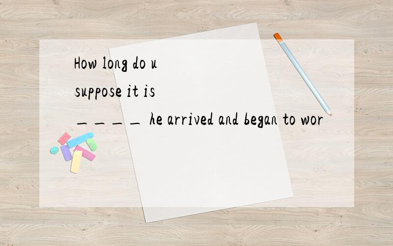 How long do u suppose it is ____ he arrived and began to wor