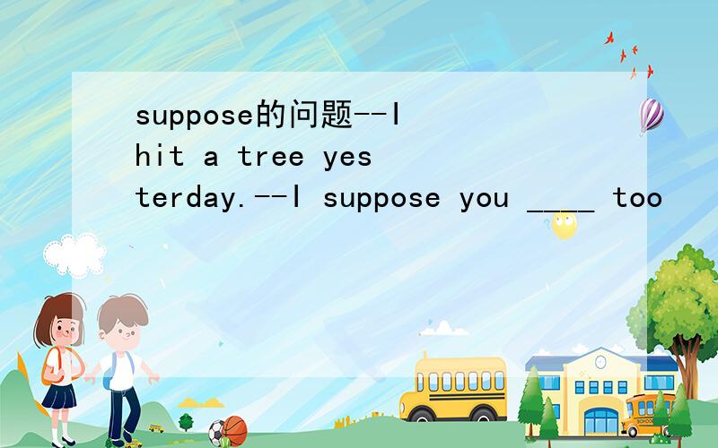 suppose的问题--I hit a tree yesterday.--I suppose you ____ too